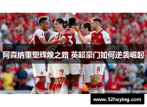 阿森纳重塑辉煌之路 英超豪门如何逆袭崛起 阿森纳重塑辉煌之路 英超豪门如何逆袭崛起
